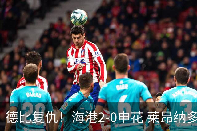 德比复仇！海港2-0申花 莱昂纳多、李新翔破门 海港排名反超申花