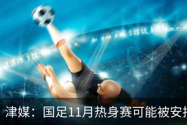 津媒：国足11月热身赛可能被安排在气候及竞赛条件优越的广州市
