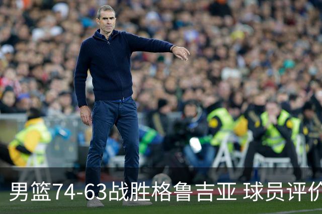 男篮74-63战胜格鲁吉亚 球员评价：3人优秀，4人及格，3人低迷