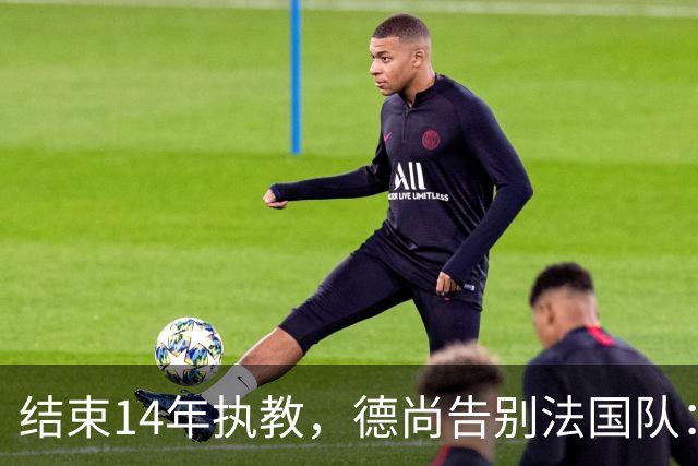结束14年执教，德尚告别法国队：一开始雄心勃勃，但表现不如预期，这是一段美好的旅程；姆巴佩发文致敬：时间和历史终将证明你的伟大