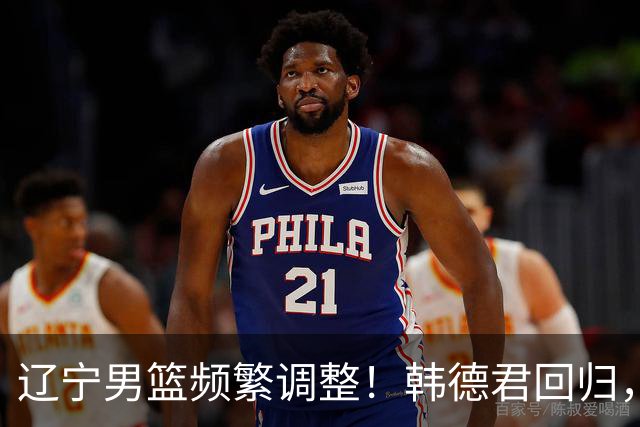 辽宁男篮频繁调整！韩德君回归，郭艾伦归队难 杨鸣或无处安身