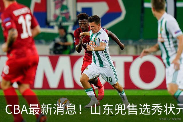 CBA最新消息！山东兜售选秀状元，广厦续约吴晓，北控续约外援里勒